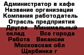 Администратор в кафе › Название организации ­ Компания-работодатель › Отрасль предприятия ­ Другое › Минимальный оклад ­ 1 - Все города Работа » Вакансии   . Московская обл.,Щербинка г.